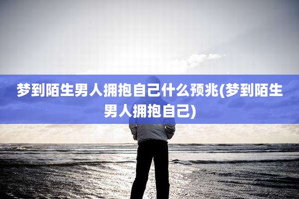 梦到陌生男人拥抱自己什么预兆(梦到陌生男人拥抱自己)