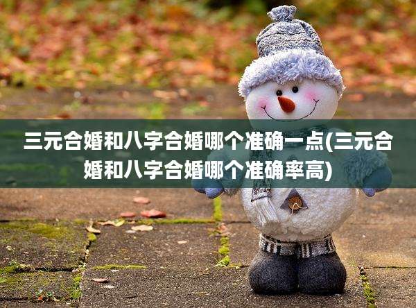 三元合婚和八字合婚哪个准确一点(三元合婚和八字合婚哪个准确率高)