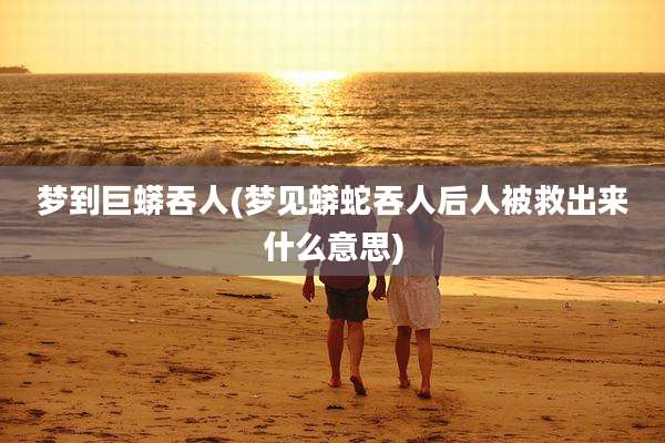梦到巨蟒吞人(梦见蟒蛇吞人后人被救出来什么意思)