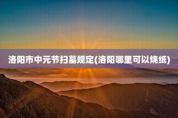 洛阳市中元节扫墓规定(洛阳哪里可以烧纸)