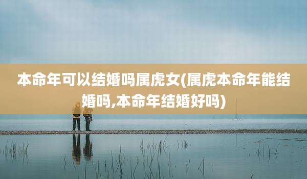 本命年可以结婚吗属虎女(属虎本命年能结婚吗,本命年结婚好吗)