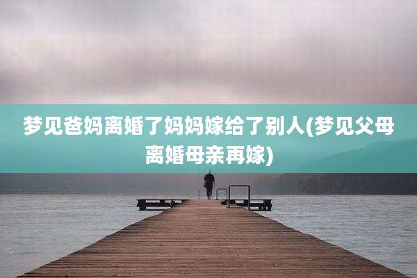 梦见爸妈离婚了妈妈嫁给了别人(梦见父母离婚母亲再嫁)