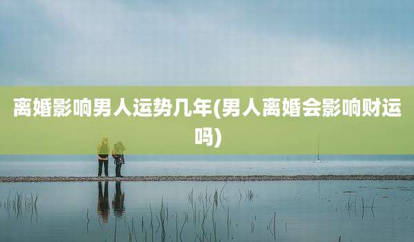 离婚影响男人运势几年(男人离婚会影响财运吗)