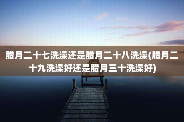 腊月二十七洗澡还是腊月二十八洗澡(腊月二十九洗澡好还是腊月三十洗澡好)