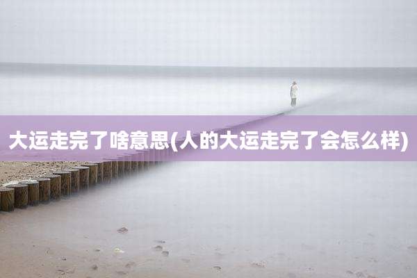 大运走完了啥意思(人的大运走完了会怎么样)