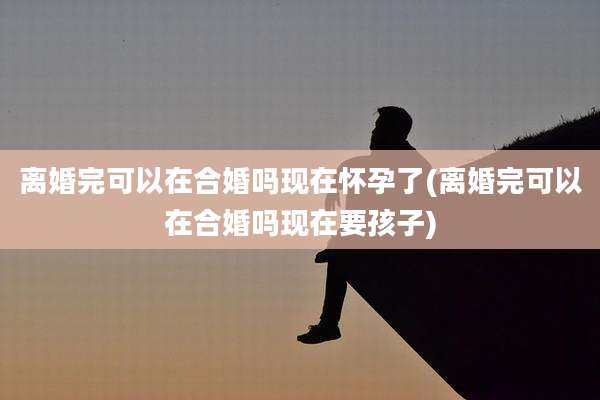 离婚完可以在合婚吗现在怀孕了(离婚完可以在合婚吗现在要孩子)