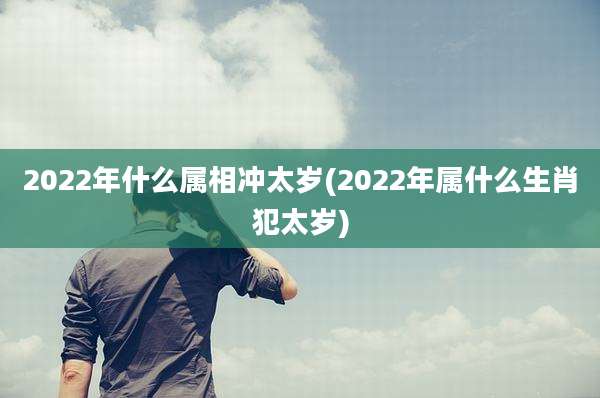 2022年什么属相冲太岁(2022年属什么生肖犯太岁)