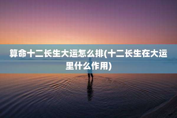 算命十二长生大运怎么排(十二长生在大运里什么作用)