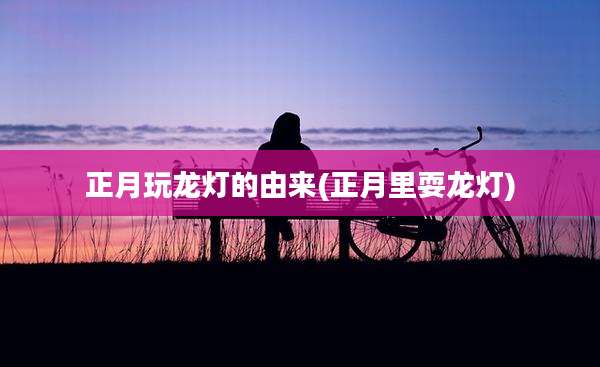 正月玩龙灯的由来(正月里耍龙灯)