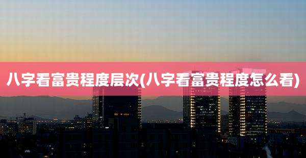 八字看富贵程度层次(八字看富贵程度怎么看)