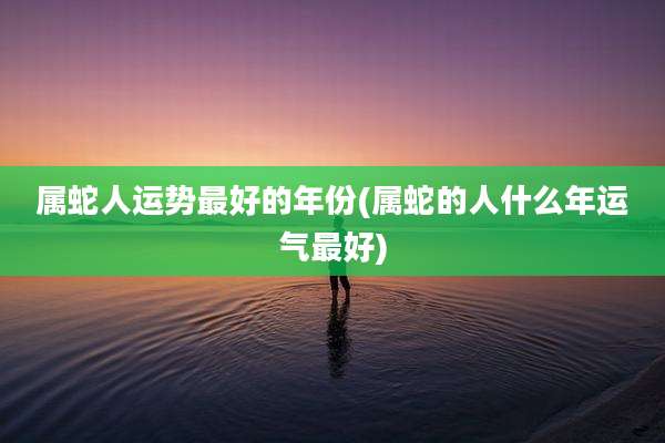 属蛇人运势最好的年份(属蛇的人什么年运气最好)