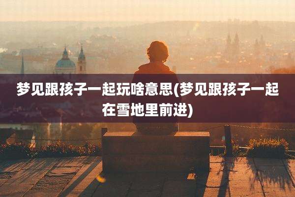梦见跟孩子一起玩啥意思(梦见跟孩子一起在雪地里前进)