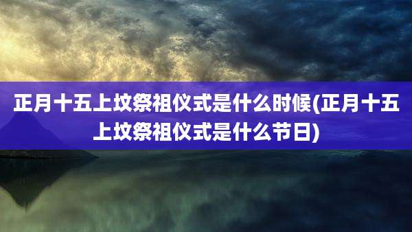 正月十五上坟祭祖仪式是什么时候(正月十五上坟祭祖仪式是什么节日)