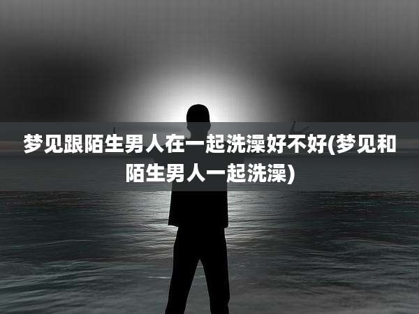 梦见跟陌生男人在一起洗澡好不好(梦见和陌生男人一起洗澡)