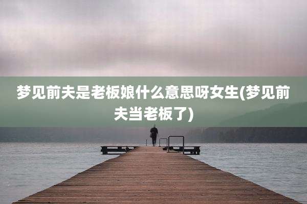 梦见前夫是老板娘什么意思呀女生(梦见前夫当老板了)