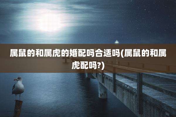 属鼠的和属虎的婚配吗合适吗(属鼠的和属虎配吗?)