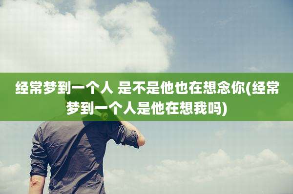 经常梦到一个人 是不是他也在想念你(经常梦到一个人是他在想我吗)
