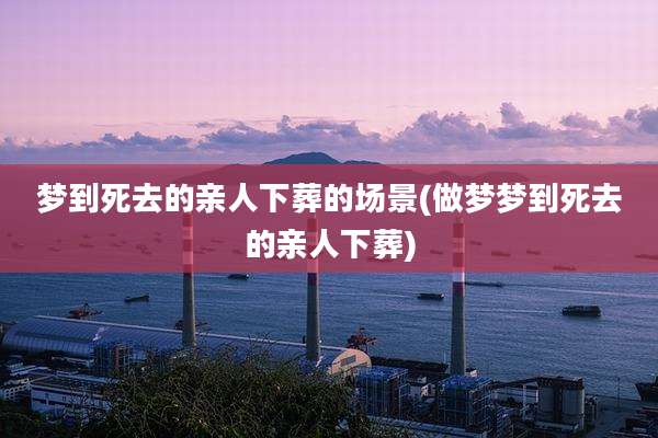 梦到死去的亲人下葬的场景(做梦梦到死去的亲人下葬)
