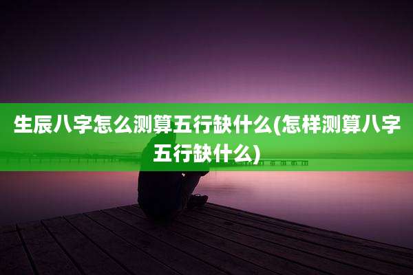 生辰八字怎么测算五行缺什么(怎样测算八字五行缺什么)