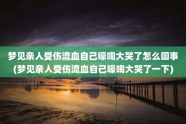 梦见亲人受伤流血自己嚎啕大哭了怎么回事(梦见亲人受伤流血自己嚎啕大哭了一下)