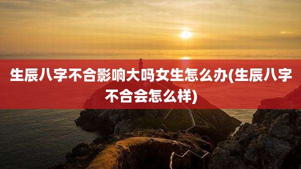 生辰八字不合影响大吗女生怎么办(生辰八字不合会怎么样)