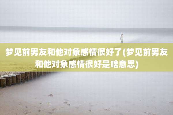 梦见前男友和他对象感情很好了(梦见前男友和他对象感情很好是啥意思)
