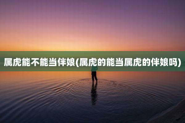 属虎能不能当伴娘(属虎的能当属虎的伴娘吗)