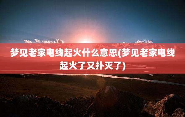 梦见老家电线起火什么意思(梦见老家电线起火了又扑灭了)