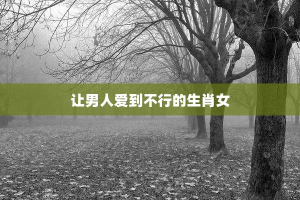 让男人爱到不行的生肖女