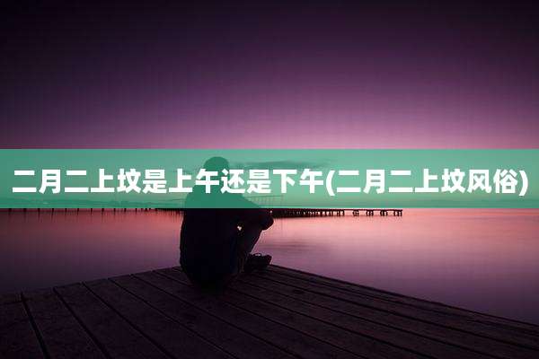 二月二上坟是上午还是下午(二月二上坟风俗)