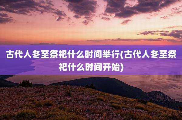 古代人冬至祭祀什么时间举行(古代人冬至祭祀什么时间开始)