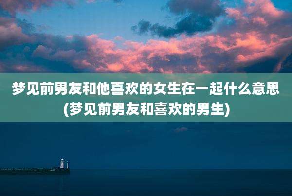 梦见前男友和他喜欢的女生在一起什么意思(梦见前男友和喜欢的男生)