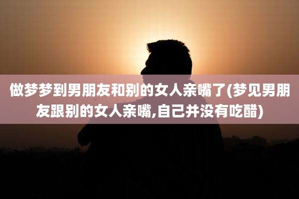 做梦梦到男朋友和别的女人亲嘴了(梦见男朋友跟别的女人亲嘴,自己并没有吃醋)