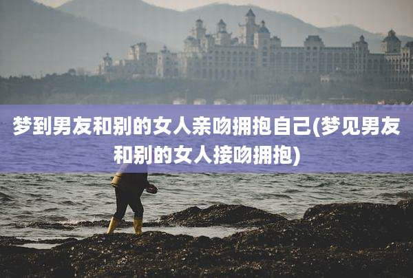 梦到男友和别的女人亲吻拥抱自己(梦见男友和别的女人接吻拥抱)