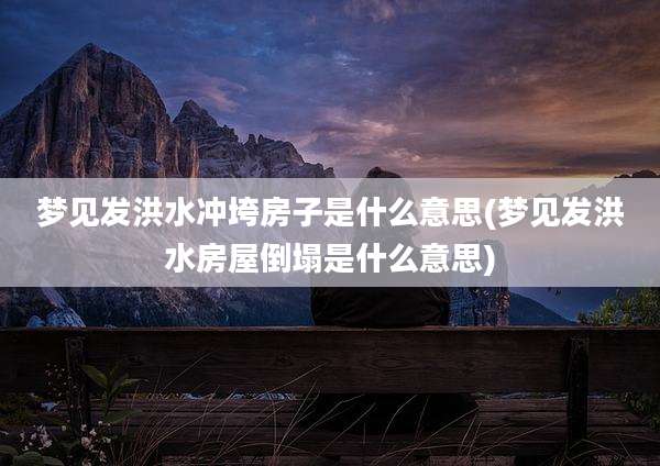 梦见发洪水冲垮房子是什么意思(梦见发洪水房屋倒塌是什么意思)