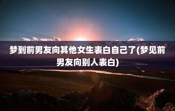 梦到前男友向其他女生表白自己了(梦见前男友向别人表白)