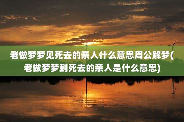 老做梦梦见死去的亲人什么意思周公解梦(老做梦梦到死去的亲人是什么意思)