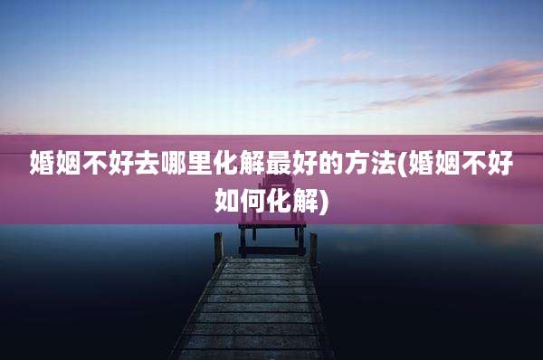 婚姻不好去哪里化解最好的方法(婚姻不好如何化解)