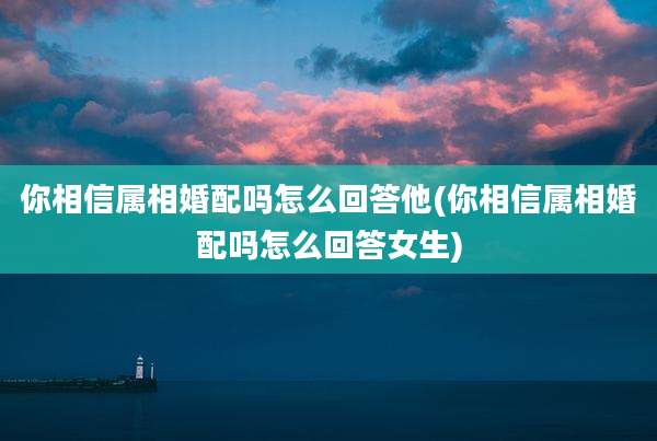 你相信属相婚配吗怎么回答他(你相信属相婚配吗怎么回答女生)