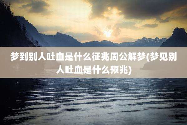 梦到别人吐血是什么征兆周公解梦(梦见别人吐血是什么预兆)