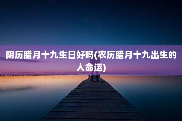 阴历腊月十九生日好吗(农历腊月十九出生的人命运)