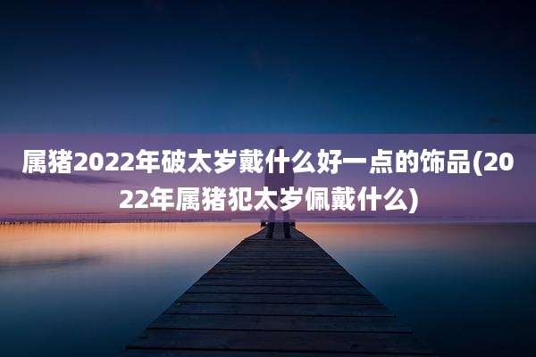 属猪2022年破太岁戴什么好一点的饰品(2022年属猪犯太岁佩戴什么)