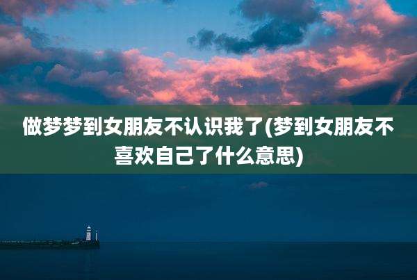 做梦梦到女朋友不认识我了(梦到女朋友不喜欢自己了什么意思)