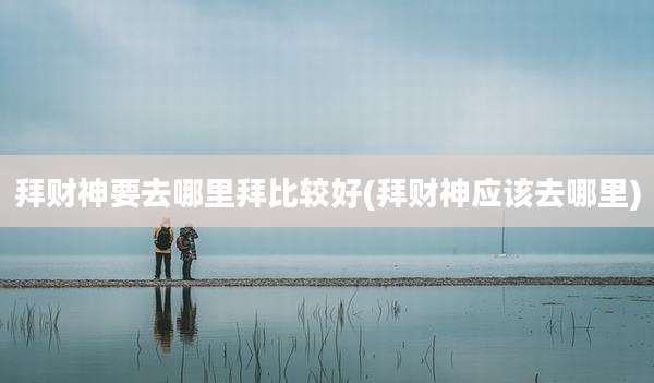 拜财神要去哪里拜比较好(拜财神应该去哪里)