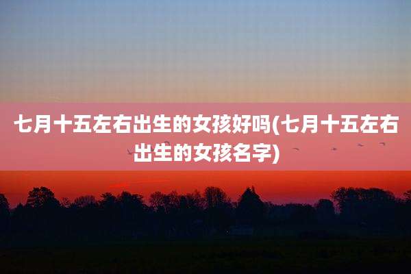 七月十五左右出生的女孩好吗(七月十五左右出生的女孩名字)
