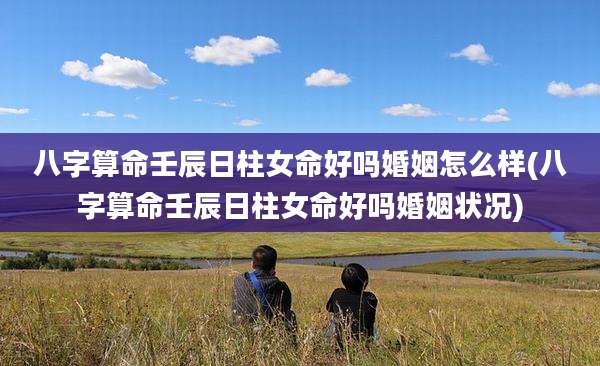八字算命壬辰日柱女命好吗婚姻怎么样(八字算命壬辰日柱女命好吗婚姻状况)