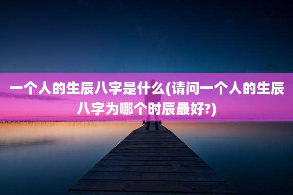 一个人的生辰八字是什么(请问一个人的生辰八字为哪个时辰最好?)