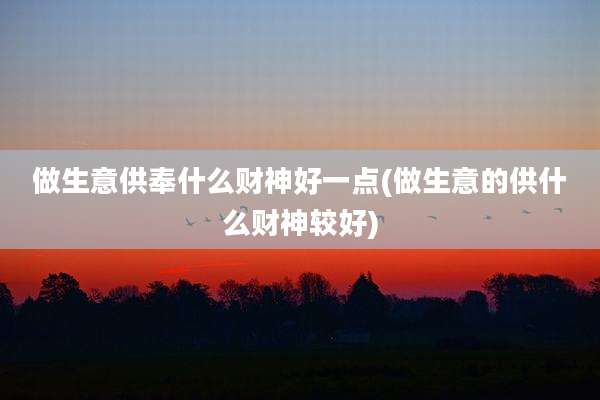 做生意供奉什么财神好一点(做生意的供什么财神较好)