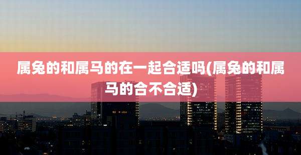 属兔的和属马的在一起合适吗(属兔的和属马的合不合适)