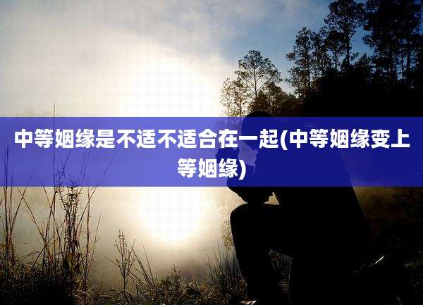 中等姻缘是不适不适合在一起(中等姻缘变上等姻缘)